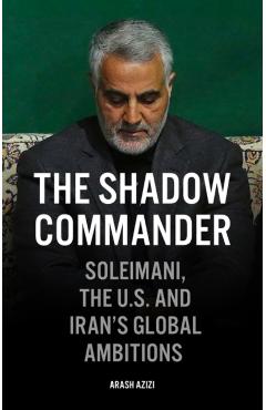 The Shadow Commander: Soleimani, the Us, and Iran's Global Ambitions - Arash Azizi