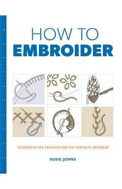 How to Embroider: Techniques and Projects for the Complete Beginner
