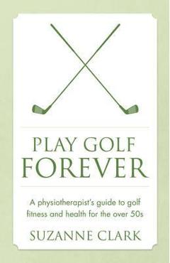 Play Golf Forever: A Physiotherapist\'s Guide to Golf Fitness and Health for the Over 50s - Suzanne Clark