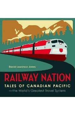 Railway Nation: Tales of Canadian Pacific, the World\'s Greatest Travel System - David Laurence Jones