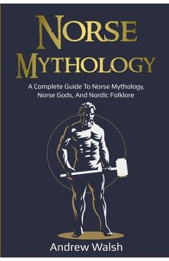 Norse Mythology: A Complete Guide to Norse Mythology, Norse Gods, and Nordic Folklore - Andrew Walsh