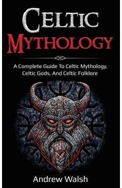 Celtic Mythology: A Complete Guide to Celtic Mythology, Celtic Gods, and Celtic Folklore - Andrew Walsh