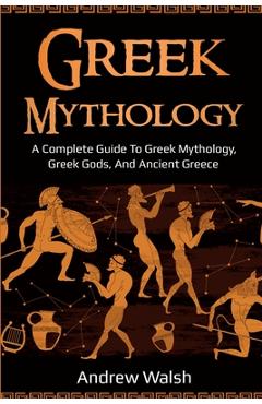 Greek Mythology: A Complete Guide to Greek Mythology, Greek Gods, and Ancient Greece - Andrew Walsh