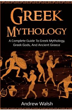 Greek Mythology: A Complete Guide to Greek Mythology, Greek Gods, and Ancient Greece - Andrew Walsh