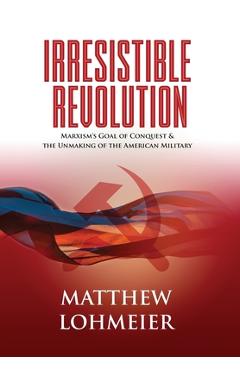 Irresistible Revolution: Marxism\'s Goal of Conquest & the Unmaking of the American Military - Matthew Lohmeier