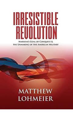 Irresistible Revolution: Marxism's Goal of Conquest & the Unmaking of the American Military - Matthew Lohmeier