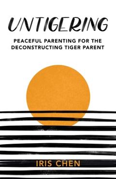 Untigering: Peaceful Parenting for the Deconstructing Tiger Parent - Iris Chen