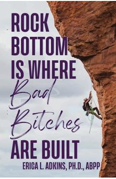 Rock Bottom is Where Bad Bitches Are Built: Find Your Footing; Conquer the Climb - Erica Adkins