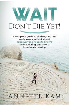 Wait - Don't Die Yet!: A complete guide to all things no one really wants to think about (but everyone needs to know) before, during, and aft - Annette Kam