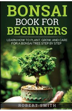 Bonsai Book For Beginners: Learn How To Plant, Grow and Care a Bonsai Tree Step By Step - Robert Smith
