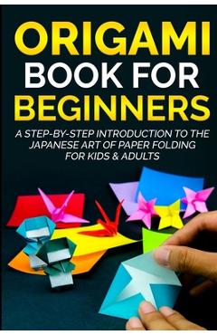 Origami Book For Beginners: A Step-By-Step Introduction To The Japanese Art Of Paper Folding For Kids & Adults - Yuto Kanazawa
