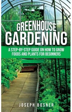 Greenhouse Gardening: A Step-by-Step Guide on How to Grow Foods and Plants for Beginners - Joseph Bosner