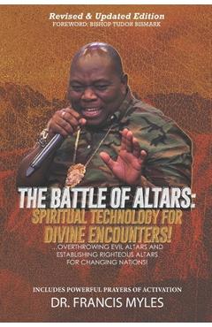 Battle of Altars: Spiritual Technology for Divine Encounters: Overthrowing Evil Altars and Establishing Righteous Altars for Changing Na - Francis Myles