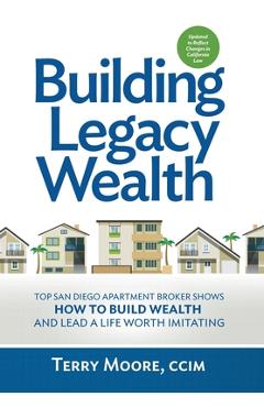 Building Legacy Wealth: Top San Diego Apartment Broker shows how to build wealth through low-risk investment property and lead a life worth im - Terry Moore