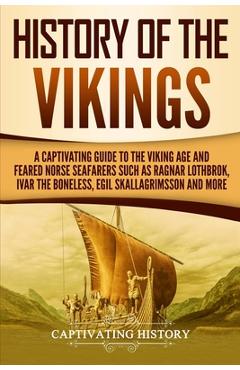 History of the Vikings: A Captivating Guide to the Viking Age and Feared Norse Seafarers Such as Ragnar Lothbrok, Ivar the Boneless, Egil Skal - Captivating History