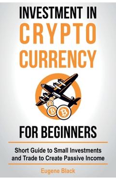 Investment in Crypto Currency for Beginners: Short Guide to Small Investments and Trade to Create Passive Income - Eugene Black