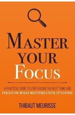Master Your Focus: A Practical Guide to Stop Chasing the Next Thing and Focus on What Matters Until It\'s Done - Thibaut Meurisse
