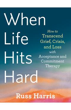 When Life Hits Hard: How to Transcend Grief, Crisis, and Loss with Acceptance and Commitment Therapy - Russ Harris