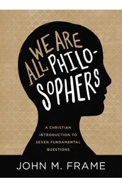 We Are All Philosophers: A Christian Introduction to Seven Fundamental Questions - John M. Frame