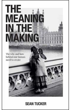 The Meaning in the Making: The Why and How Behind Our Human Need to Create - Sean Tucker