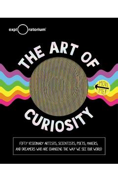 The Art of Curiosity: 50 Visionary Artists, Scientists, Poets, Makers & Dreamers Who Are Changing the Way We See Our World - Exploratorium