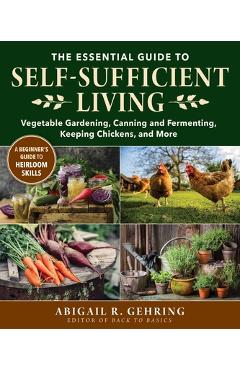 The Essential Guide to Self-Sufficient Living: Vegetable Gardening, Canning and Fermenting, Keeping Chickens, and More - Abigail Gehring