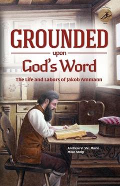 Grounded Upon God\'s Word: The Life and Labors of Jakob Ammann - Andrew V. Ste Marie