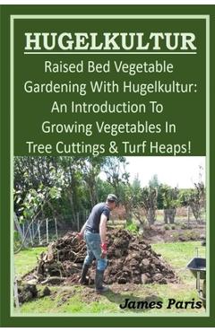 HUGELKULTUR - Raised Bed Vegetable Gardening With Hugelkultur; An Introduction To Growing Vegetables In Tree Cuttings And Turf Heaps - James Paris