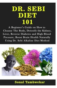 Dr. Sebi Diet 101: A Beginner\'s Guide on How to Cleanse The Body, Detoxify the Kidney, Liver, Reverse Diabetes and High Blood Pressure, B - Sonal Tambwekar