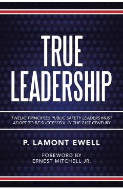 True Leadership: Twelve Principles Public Safety Leaders Must Adopt to Be Successful in the 21St Century - P. Lamont Ewell