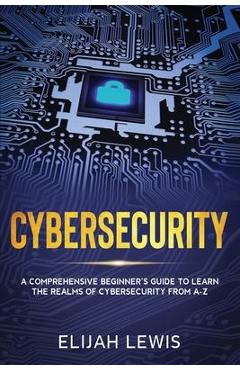 Cybersecurity: A Comprehensive Beginner\'s Guide to learn the Realms of Cybersecurity from A-Z - Elijah Lewis