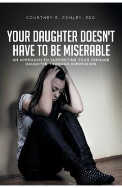 Your Daughter Doesn\'t Have to Be Miserable: An Approach to Supporting Your Teenage Daughter Through Depression. - Courtney E. Conley Edd