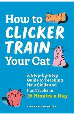 How to Clicker Train Your Cat: A Step-By-Step Guide to Teaching New Skills and Fun Tricks in 15 Minutes a Day - Stephanie Mantilla