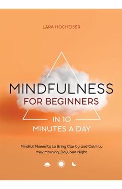 Mindfulness for Beginners in 10 Minutes a Day: Mindful Moments to Bring Clarity and Calm to Your Morning, Day, and Night - Lara Hocheiser