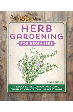Herb Gardening for Beginners: A Simple Guide to Growing & Using Culinary and Medicinal Herbs at Home - Marc Thoma