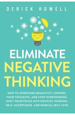 Eliminate Negative Thinking: How to Overcome Negativity, Control Your Thoughts, And Stop Overthinking. Shift Your Focus into Positive Thinking, Sel - Derick Howell