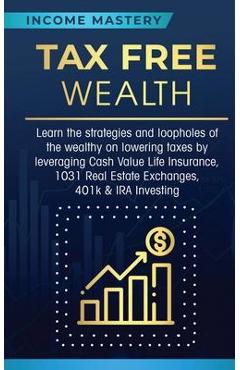 Tax Free Wealth: Learn the strategies and loopholes of the wealthy on lowering taxes by leveraging Cash Value Life Insurance, 1031 Real - Income Mastery
