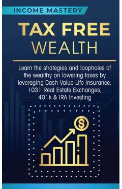 Tax Free Wealth: Learn the strategies and loopholes of the wealthy on lowering taxes by leveraging Cash Value Life Insurance, 1031 Real - Income Mastery