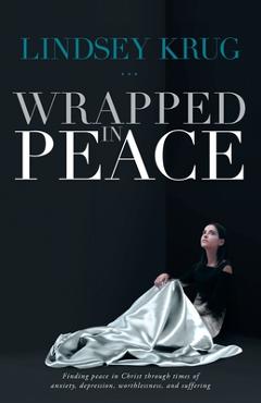 Wrapped in Peace: Finding peace in Christ through times of anxiety, depression, worthlessness, and suffering - Lindsey Krug