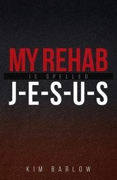 My Rehab Is Spelled J-E-S-U-S: A book of hope for those who may have a loved one locked in an addiction - Kim Barlow