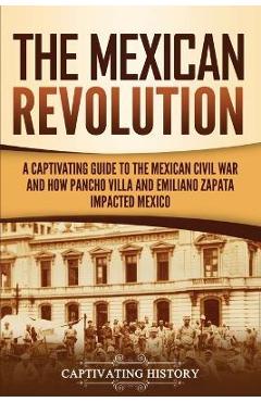 The Mexican Revolution: A Captivating Guide to the Mexican Civil War and How Pancho Villa and Emiliano Zapata Impacted Mexico - Captivating History