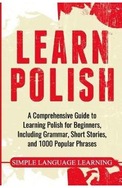 Learn Polish: A Comprehensive Guide to Learning Polish for Beginners, Including Grammar, Short Stories and 1000 Popular Phrases - Simple Language Learning