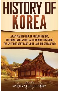 History of Korea: A Captivating Guide to Korean History, Including Events Such as the Mongol Invasions, the Split into North and South, - Captivating History