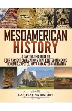 Mesoamerican History: A Captivating Guide to Four Ancient Civilizations that Existed in Mexico - The Olmec, Zapotec, Maya and Aztec Civiliza - Captivating History