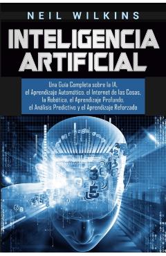 Inteligencia Artificial: Una Gu�a Completa sobre la IA, el Aprendizaje Autom�tico, el Internet de las Cosas, la Rob�tica, el Aprendizaje Profun - Neil Wilkins