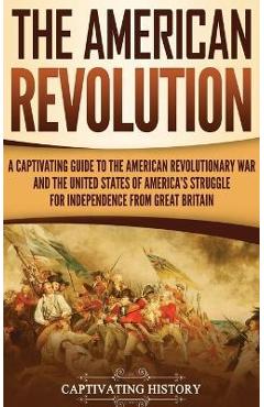 The American Revolution: A Captivating Guide to the American Revolutionary War and the United States of America\'s Struggle for Independence fro - Captivating History