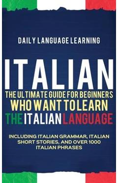 Italian: The Ultimate Guide for Beginners Who Want to Learn the Italian Language, Including Italian Grammar, Italian Short Stor - Daily Language Learning