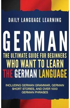 German: The Ultimate Guide for Beginners Who Want to Learn the German Language, Including German Grammar, German Short Stories - Daily Language Learning