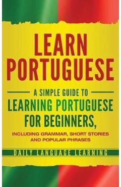 Learn Portuguese: A Simple Guide to Learning Portuguese for Beginners, Including Grammar, Short Stories and Popular Phrases - Daily Language Learning