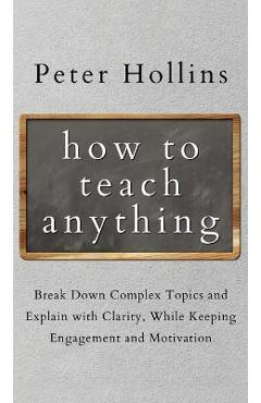 How to Teach Anything: Break down Complex Topics and Explain with Clarity, While Keeping Engagement and Motivation - Peter Hollins